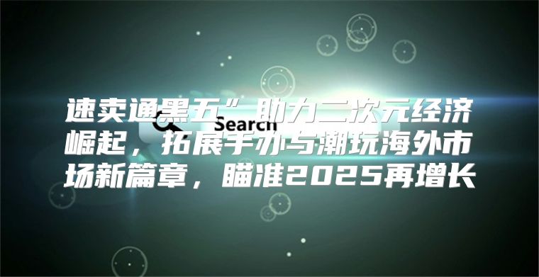 速卖通黑五”助力二次元经济崛起，拓展手办与潮玩海外市场新篇章，瞄准2025再增长