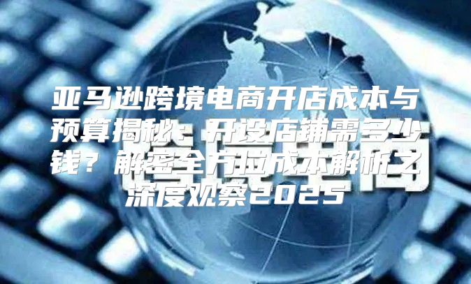 亚马逊跨境电商开店成本与预算揭秘：开设店铺需多少钱？解密全方位成本解析之深度观察2025