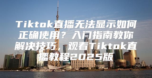 Tiktok直播无法显示如何正确使用？入门指南教你解决技巧，观看Tiktok直播教程2025版