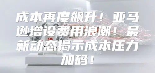 成本再度飙升！亚马逊增设费用浪潮！最新动态揭示成本压力加码！