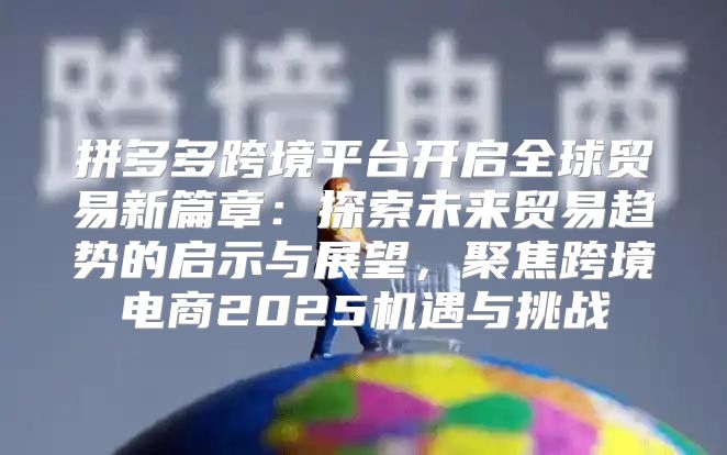 拼多多跨境平台开启全球贸易新篇章：探索未来贸易趋势的启示与展望，聚焦跨境电商2025机遇与挑战