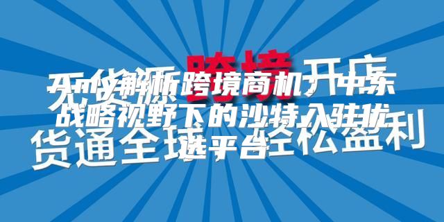 Amy解析跨境商机：中东战略视野下的沙特入驻优选平台