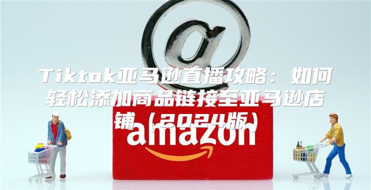 Tiktok亚马逊直播攻略：如何轻松添加商品链接至亚马逊店铺2025版