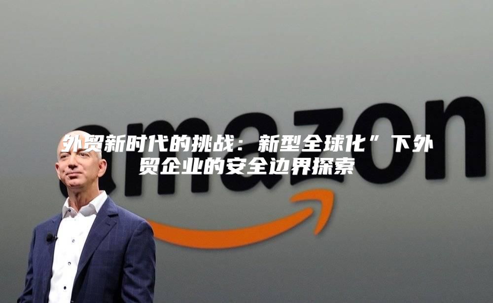 外贸新时代的挑战：新型全球化”下外贸企业的安全边界探索