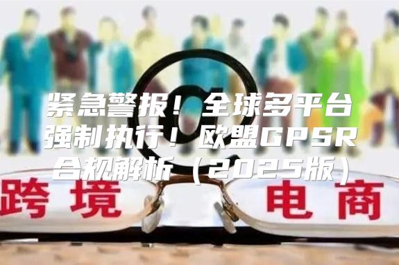 紧急警报！全球多平台强制执行！欧盟GPSR合规解析2025版