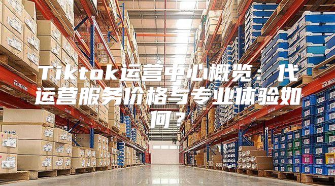 Tiktok运营中心概览：代运营服务价格与专业体验如何？