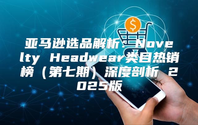 亚马逊选品解析：Novelty Headwear类目热销榜第七期深度剖析 2025版