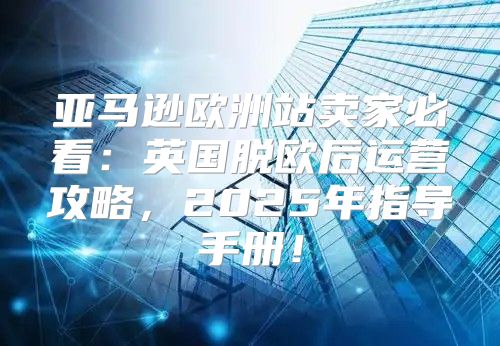 亚马逊欧洲站卖家必看：英国脱欧后运营攻略，2025年指导手册！