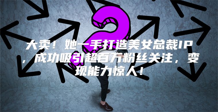 大卖！她一手打造美女总裁IP，成功吸引超百万粉丝关注，变现能力惊人！