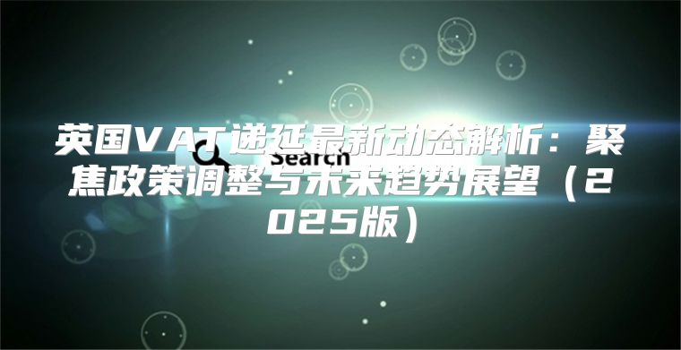 英国VAT递延最新动态解析：聚焦政策调整与未来趋势展望2025版