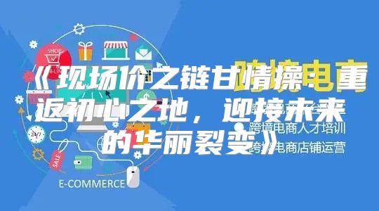 现场价之链甘情操：重返初心之地，迎接未来的华丽裂变