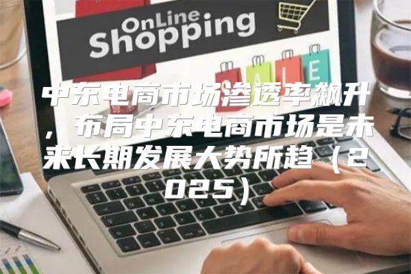 中东电商市场渗透率飙升，布局中东电商市场是未来长期发展大势所趋2025