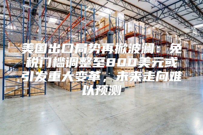美国出口局势再掀波澜：免税门槛调整至800美元或引发重大变革，未来走向难以预测