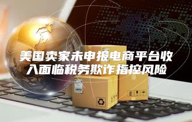 美国卖家未申报电商平台收入面临税务欺诈指控风险