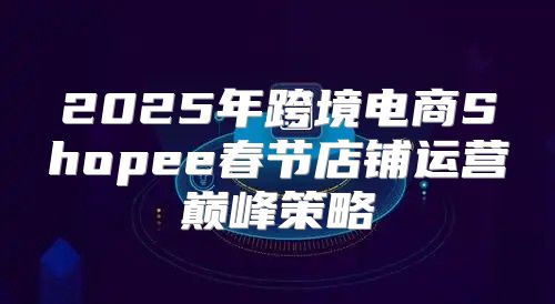 2025年跨境电商Shopee春节店铺运营巅峰策略