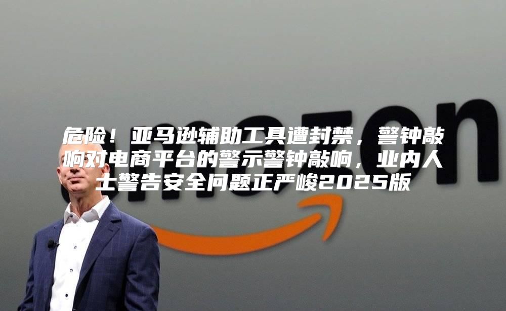 危险！亚马逊辅助工具遭封禁，警钟敲响对电商平台的警示警钟敲响，业内人士警告安全问题正严峻2025版