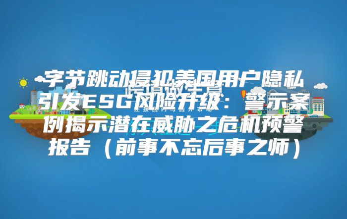 字节跳动侵犯美国用户隐私引发ESG风险升级：警示案例揭示潜在威胁之危机预警报告前事不忘后事之师