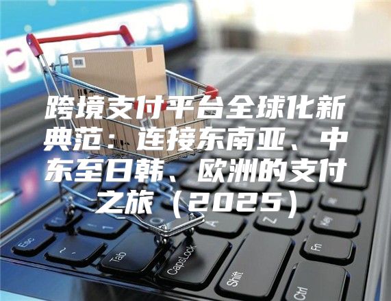 跨境支付平台全球化新典范：连接东南亚、中东至日韩、欧洲的支付之旅2025