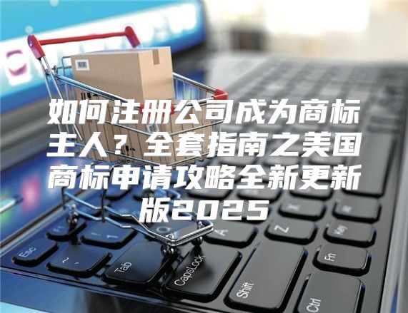 如何注册公司成为商标主人？全套指南之美国商标申请攻略全新更新版2025