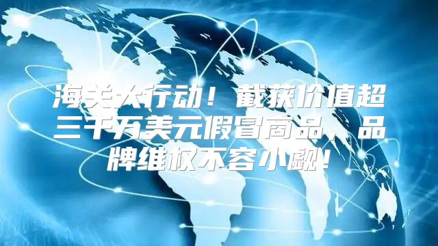 海关大行动！截获价值超三千万美元假冒商品，品牌维权不容小觑！