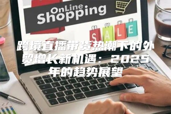跨境直播带货热潮下的外贸增长新机遇：2025年的趋势展望