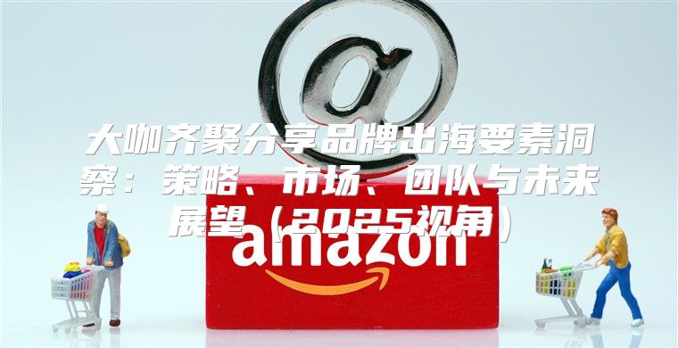 大咖齐聚分享品牌出海要素洞察：策略、市场、团队与未来展望2025视角