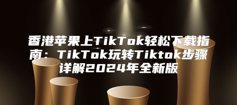 香港苹果上TikTok轻松下载指南：TikTok玩转Tiktok步骤详解2025年全新版