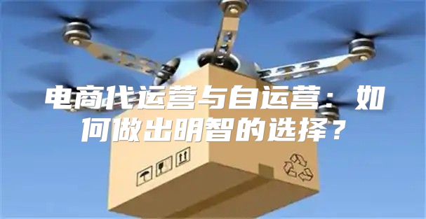 电商代运营与自运营：如何做出明智的选择？