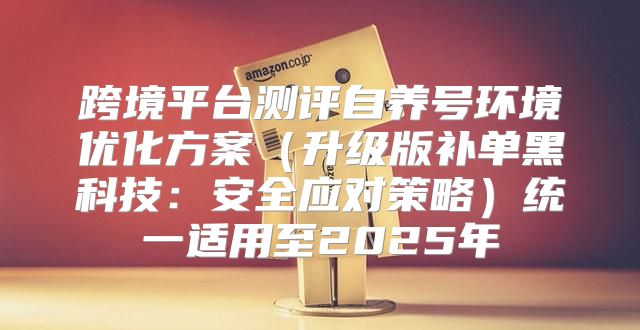 跨境平台测评自养号环境优化方案升级版补单黑科技：安全应对策略统一适用至2025年