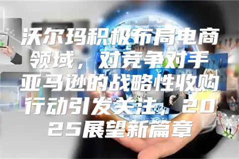沃尔玛积极布局电商领域，对竞争对手亚马逊的战略性收购行动引发关注，2025展望新篇章