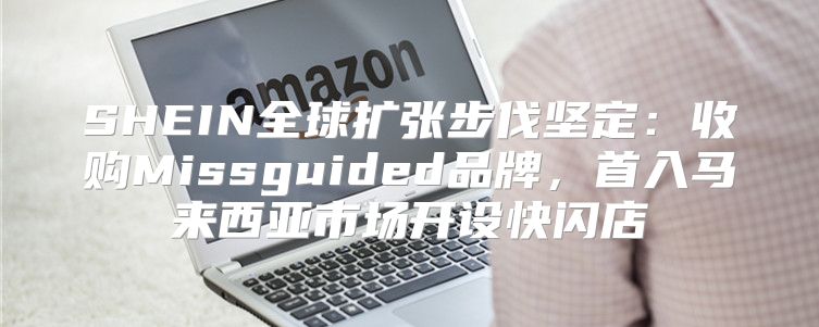 SHEIN全球扩张步伐坚定：收购Missguided品牌，首入马来西亚市场开设快闪店