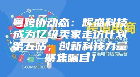 粤跨协动态：辉盛科技成为亿级卖家走访计划第五站，创新科技力量聚焦瞩目！