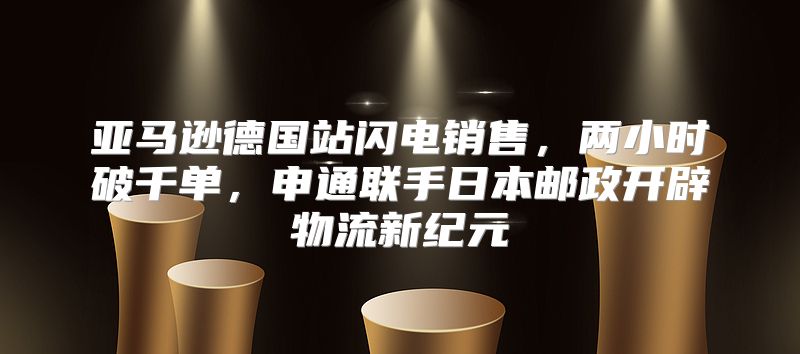 亚马逊德国站闪电销售，两小时破千单，申通联手日本邮政开辟物流新纪元