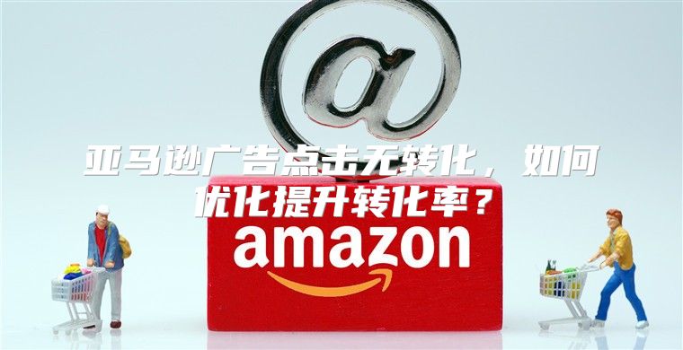 亚马逊广告点击无转化，如何优化提升转化率？