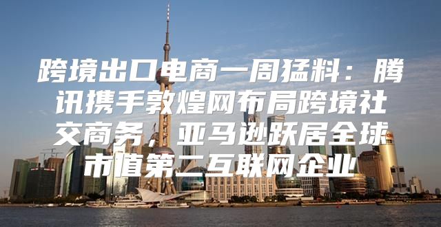 跨境出口电商一周猛料：腾讯携手敦煌网布局跨境社交商务，亚马逊跃居全球市值第二互联网企业
