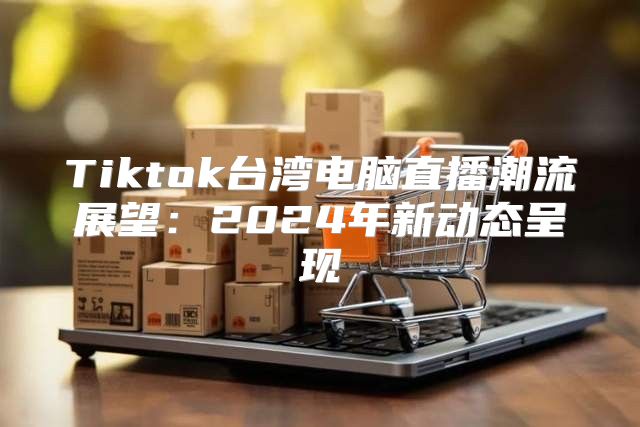 Tiktok台湾电脑直播潮流展望：2025年新动态呈现