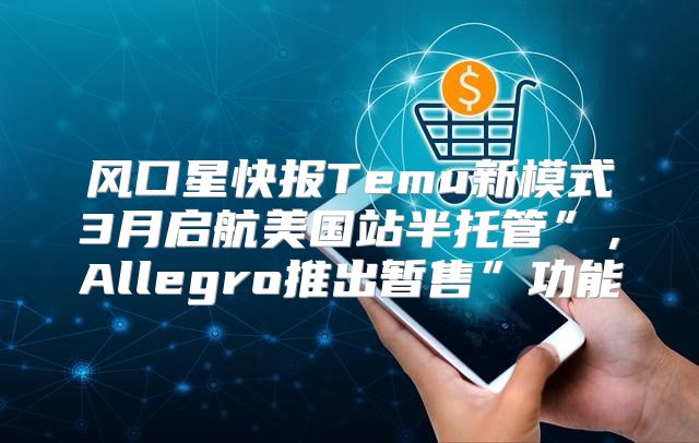风口星快报Temu新模式3月启航美国站半托管”，Allegro推出暂售”功能