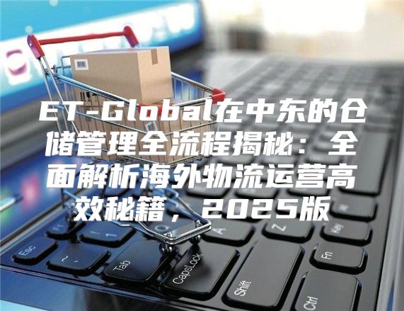 ET-Global在中东的仓储管理全流程揭秘：全面解析海外物流运营高效秘籍，2025版