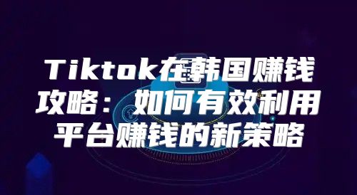 Tiktok在韩国赚钱攻略：如何有效利用平台赚钱的新策略