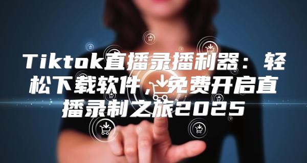 Tiktok直播录播利器：轻松下载软件，免费开启直播录制之旅2025