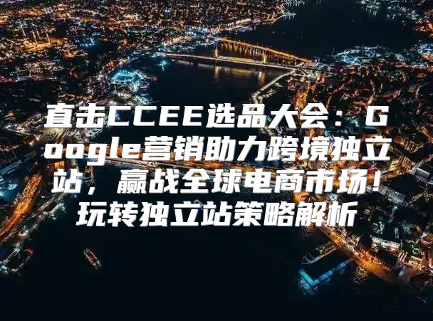 直击CCEE选品大会：Google营销助力跨境独立站，赢战全球电商市场！玩转独立站策略解析