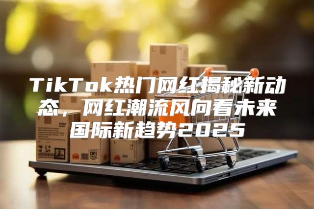 TikTok热门网红揭秘新动态，网红潮流风向看未来国际新趋势2025