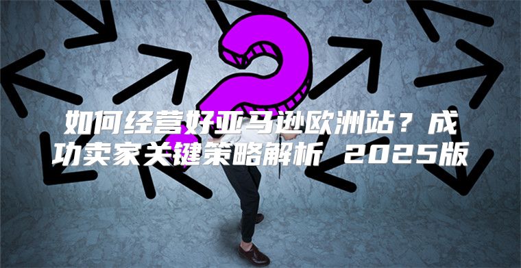 如何经营好亚马逊欧洲站？成功卖家关键策略解析 2025版