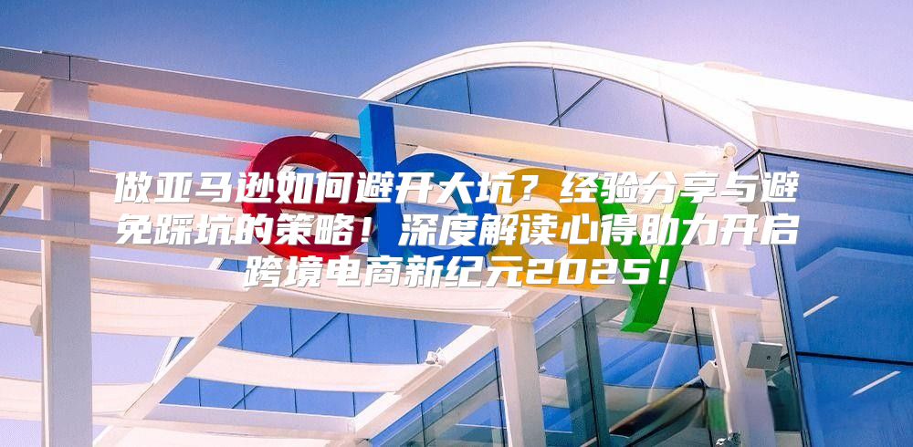 做亚马逊如何避开大坑？经验分享与避免踩坑的策略！深度解读心得助力开启跨境电商新纪元2025！