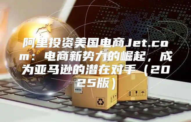 阿里投资美国电商Jet.com：电商新势力的崛起，成为亚马逊的潜在对手2025版