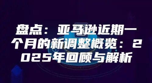 盘点：亚马逊近期一个月的新调整概览：2025年回顾与解析