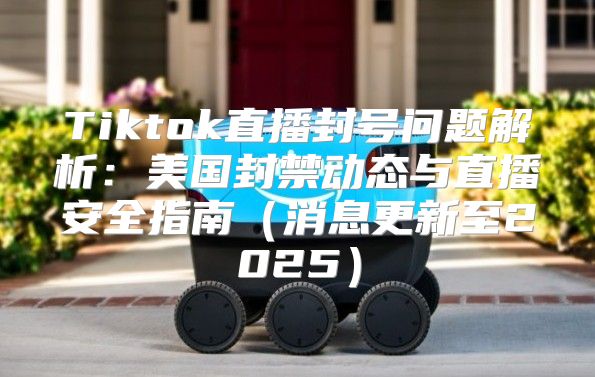 Tiktok直播封号问题解析：美国封禁动态与直播安全指南消息更新至2025