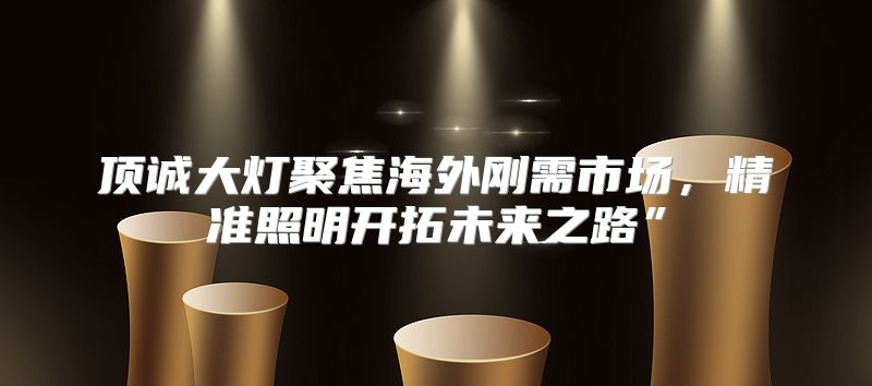 顶诚大灯聚焦海外刚需市场，精准照明开拓未来之路”