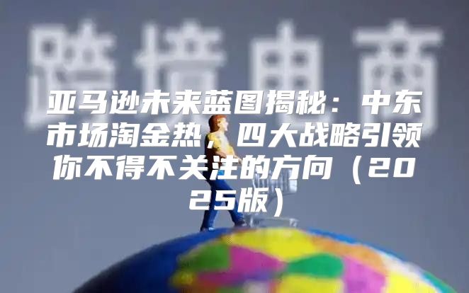 亚马逊未来蓝图揭秘：中东市场淘金热，四大战略引领你不得不关注的方向2025版