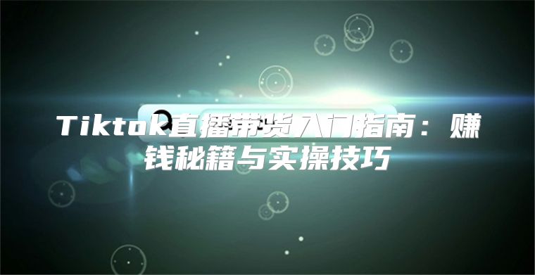 Tiktok直播带货入门指南：赚钱秘籍与实操技巧
